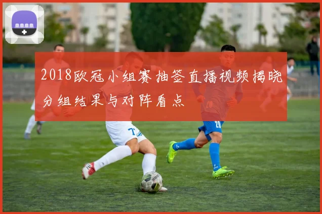 2018欧冠小组赛抽签直播视频揭晓分组结果与对阵看点