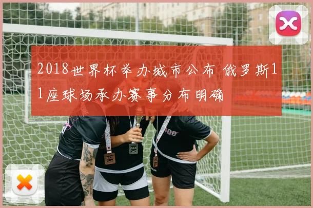2018世界杯举办城市公布 俄罗斯11座球场承办赛事分布明确