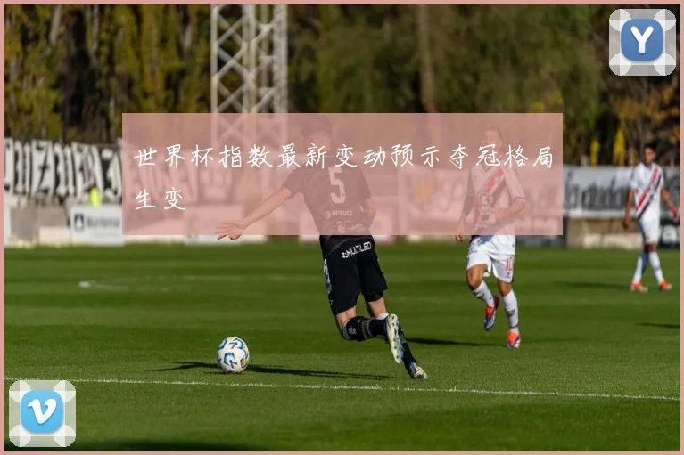 世界杯指数最新变动预示夺冠格局生变