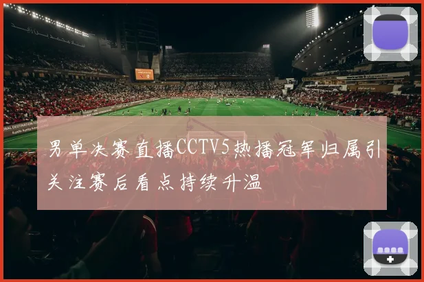 男单决赛直播CCTV5热播冠军归属引关注赛后看点持续升温