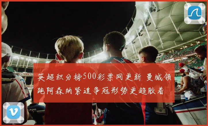 英超积分榜500彩票网更新 曼城领跑阿森纳紧追争冠形势更趋胶着