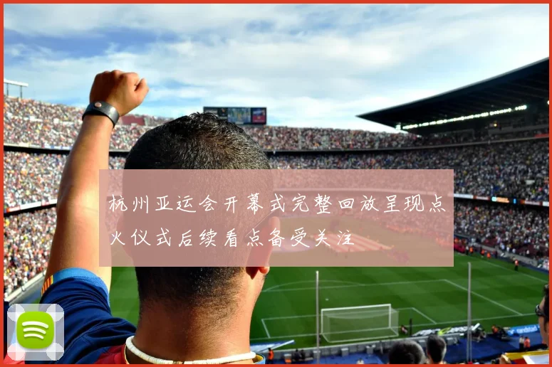 杭州亚运会开幕式完整回放呈现点火仪式后续看点备受关注