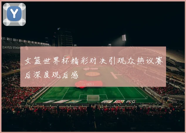 女篮世界杯精彩对决引观众热议赛后深度观后感