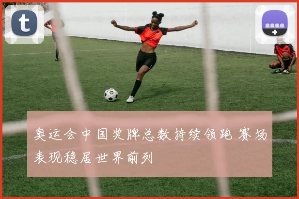 奥运会中国奖牌总数持续领跑 赛场表现稳居世界前列