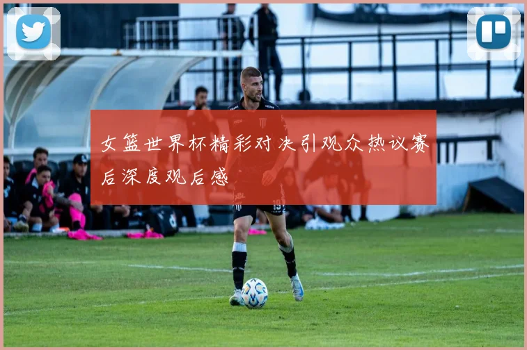 女篮世界杯精彩对决引观众热议赛后深度观后感