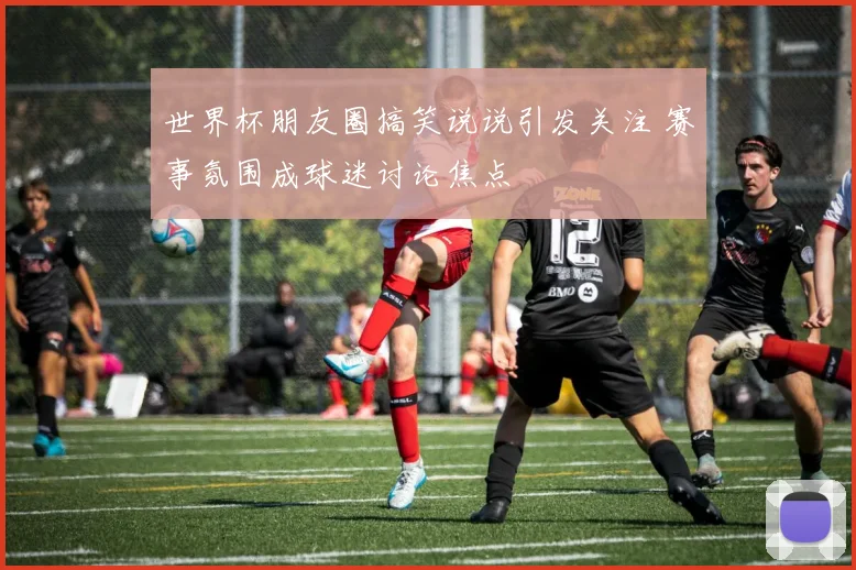 世界杯朋友圈搞笑说说引发关注 赛事氛围成球迷讨论焦点