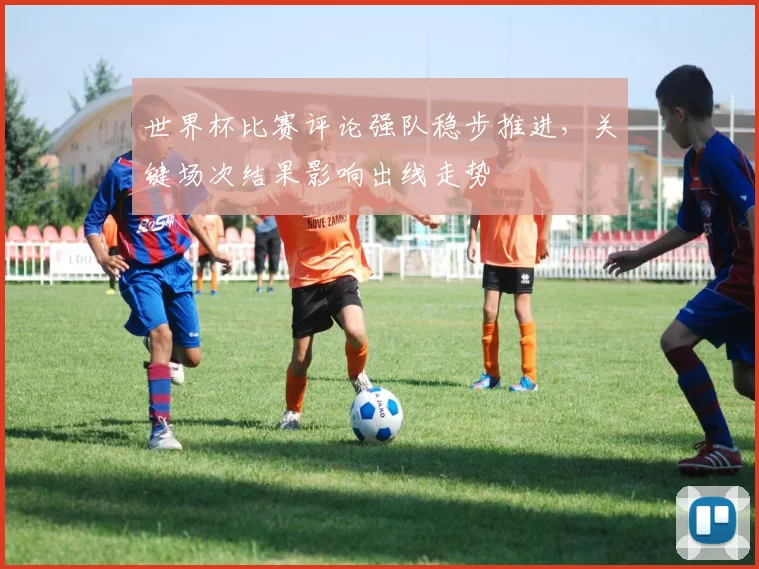 世界杯比赛评论强队稳步推进，关键场次结果影响出线走势