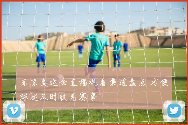 东京奥运会直播观看渠道盘点 方便球迷及时收看赛事