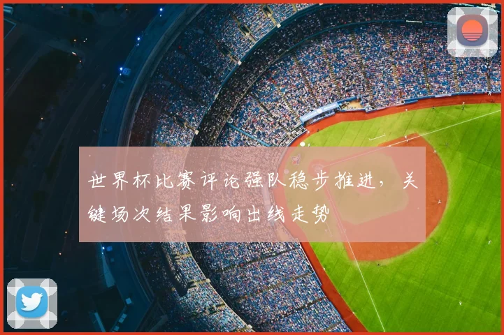 世界杯比赛评论强队稳步推进，关键场次结果影响出线走势