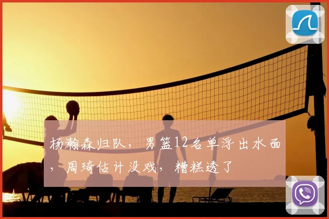 杨瀚森归队,男篮12名单浮出水面,周琦估计没戏,糟糕透了