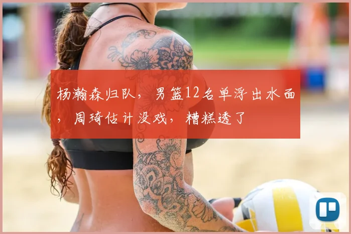 杨瀚森归队,男篮12名单浮出水面,周琦估计没戏,糟糕透了